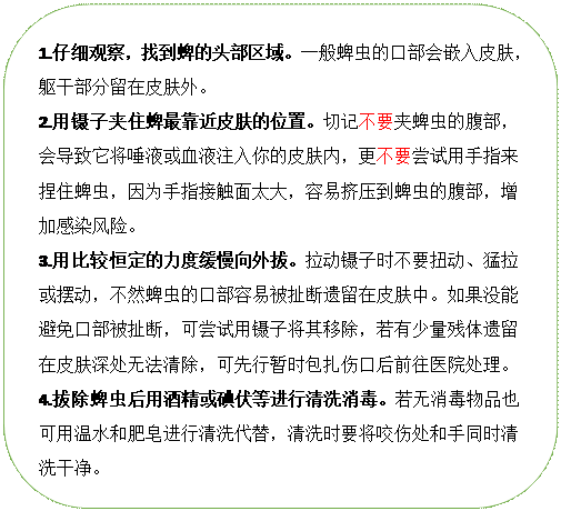 圆角矩形: 1.仔细观察，找到蜱的头部区域。一般蜱虫的口部会嵌入皮肤，躯干部分留在皮肤外。
2.用镊子夹住蜱最靠近皮肤的位置。切记不要夹蜱虫的腹部，会导致它将唾液或血液注入你的皮肤内，更不要尝试用手指来捏住蜱虫，因为手指接触面太大，容易挤压到蜱虫的腹部，增加感染风险。
3.用比较恒定的力度缓慢向外拔。拉动镊子时不要扭动、猛拉或摆动，不然蜱虫的口部容易被扯断遗留在皮肤中。如果没能避免口部被扯断，可尝试用镊子将其移除，若有少量残体遗留在皮肤深处无法清除，可先行暂时包扎伤口后前往医院处理。
4.拔除蜱虫后用酒精或碘伏等进行清洗消毒。若无消毒物品也可用温水和肥皂进行清洗代替，清洗时要将咬伤处和手同时清洗干净。

